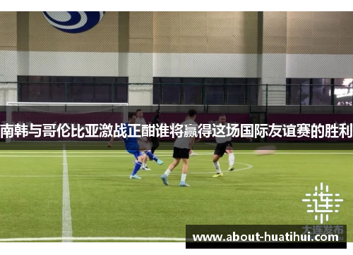 南韩与哥伦比亚激战正酣谁将赢得这场国际友谊赛的胜利
